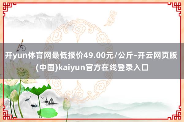 开yun体育网最低报价49.00元/公斤-开云网页版 (中国)kaiyun官方在线登录入口