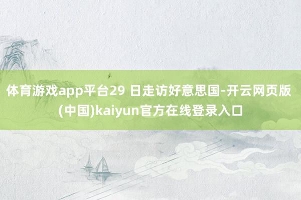 体育游戏app平台29 日走访好意思国-开云网页版 (中国)kaiyun官方在线登录入口