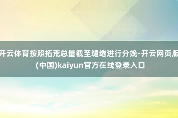 开云体育按照拓荒总量截至缱绻进行分娩-开云网页版 (中国)kaiyun官方在线登录入口