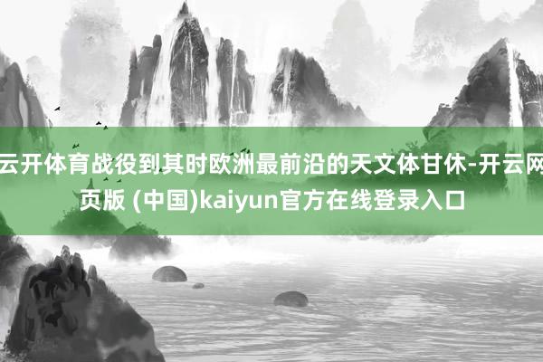 云开体育战役到其时欧洲最前沿的天文体甘休-开云网页版 (中国)kaiyun官方在线登录入口