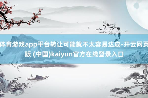 体育游戏app平台转让可能就不太容易达成-开云网页版 (中国)kaiyun官方在线登录入口