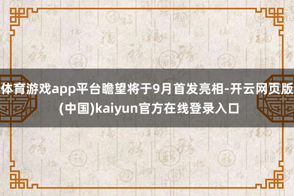 体育游戏app平台瞻望将于9月首发亮相-开云网页版 (中国)kaiyun官方在线登录入口