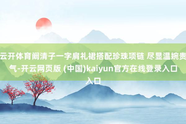 云开体育阚清子一字肩礼裙搭配珍珠项链 尽显温婉贵气-开云网页版 (中国)kaiyun官方在线登录入口