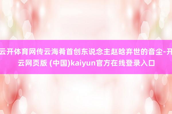 云开体育网传云海肴首创东说念主赵晗弃世的音尘-开云网页版 (中国)kaiyun官方在线登录入口