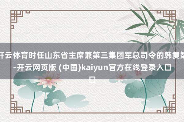 开云体育时任山东省主席兼第三集团军总司令的韩复榘-开云网页版 (中国)kaiyun官方在线登录入口