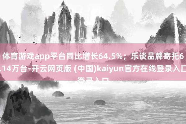 体育游戏app平台同比增长64.5%；乐谈品牌寄托6.14万台-开云网页版 (中国)kaiyun官方在线登录入口
