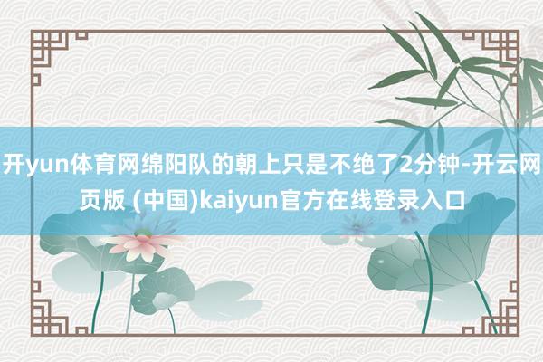 开yun体育网绵阳队的朝上只是不绝了2分钟-开云网页版 (中国)kaiyun官方在线登录入口