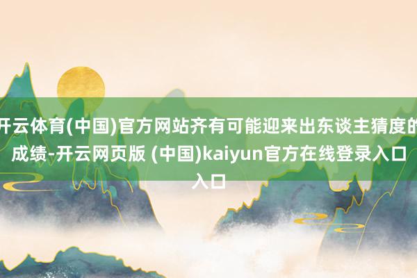开云体育(中国)官方网站齐有可能迎来出东谈主猜度的成绩-开云网页版 (中国)kaiyun官方在线登录入口