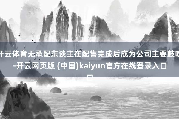 开云体育无承配东谈主在配售完成后成为公司主要鼓吹-开云网页版 (中国)kaiyun官方在线登录入口