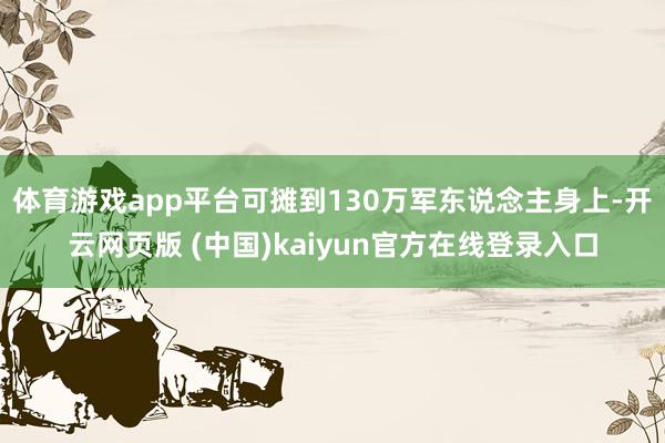 体育游戏app平台可摊到130万军东说念主身上-开云网页版 (中国)kaiyun官方在线登录入口