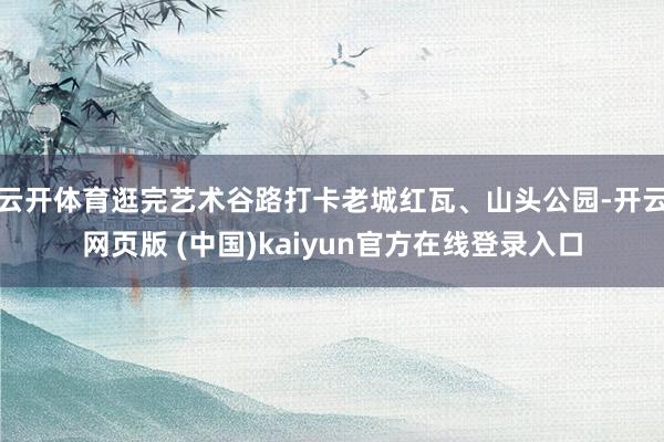 云开体育逛完艺术谷路打卡老城红瓦、山头公园-开云网页版 (中国)kaiyun官方在线登录入口