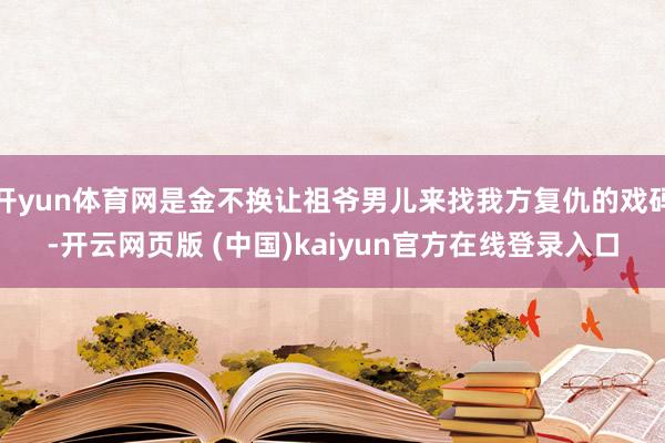 开yun体育网是金不换让祖爷男儿来找我方复仇的戏码-开云网页版 (中国)kaiyun官方在线登录入口