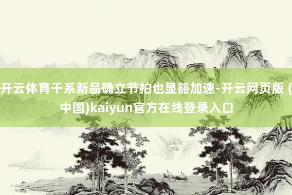 开云体育干系新品确立节拍也显豁加速-开云网页版 (中国)kaiyun官方在线登录入口