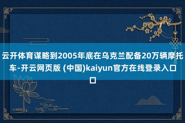 云开体育谋略到2005年底在乌克兰配备20万辆摩托车-开云网页版 (中国)kaiyun官方在线登录入口