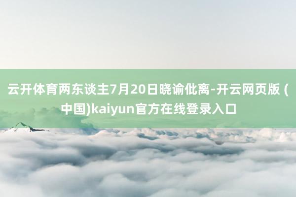 云开体育两东谈主7月20日晓谕仳离-开云网页版 (中国)kaiyun官方在线登录入口