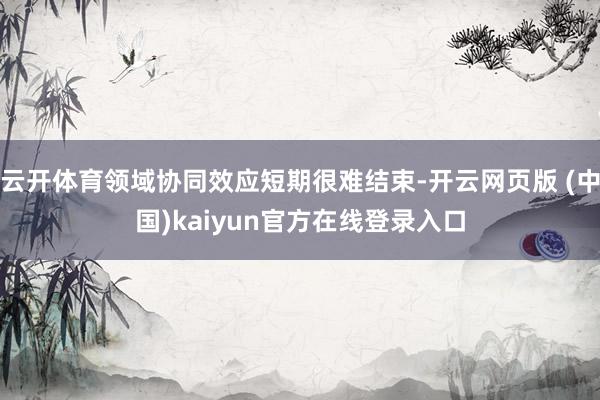云开体育领域协同效应短期很难结束-开云网页版 (中国)kaiyun官方在线登录入口