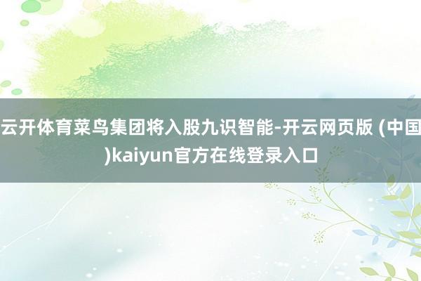 云开体育菜鸟集团将入股九识智能-开云网页版 (中国)kaiyun官方在线登录入口