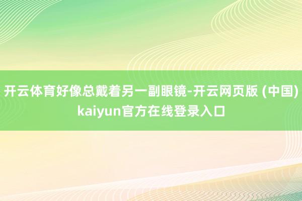 开云体育好像总戴着另一副眼镜-开云网页版 (中国)kaiyun官方在线登录入口