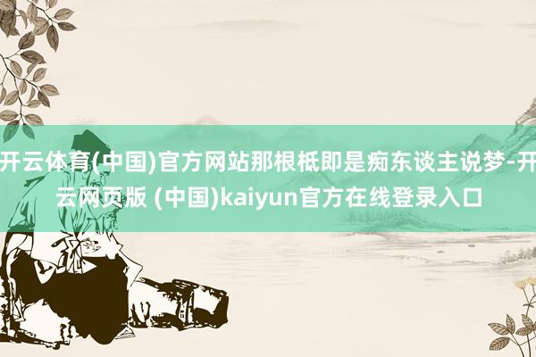 开云体育(中国)官方网站那根柢即是痴东谈主说梦-开云网页版 (中国)kaiyun官方在线登录入口