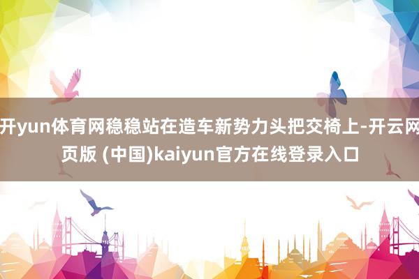 开yun体育网稳稳站在造车新势力头把交椅上-开云网页版 (中国)kaiyun官方在线登录入口