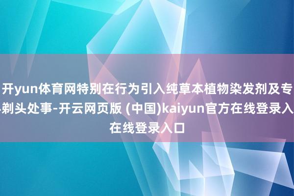 开yun体育网特别在行为引入纯草本植物染发剂及专科剃头处事-开云网页版 (中国)kaiyun官方在线登录入口