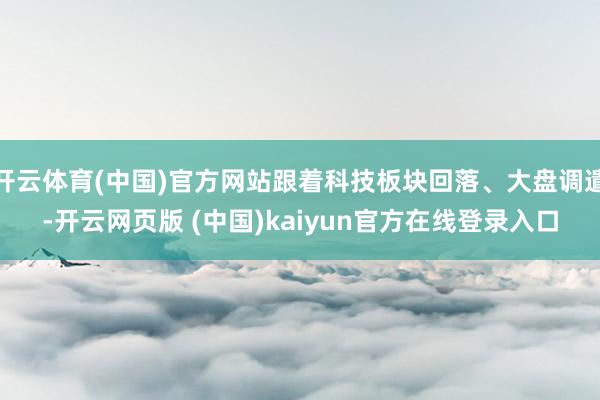 开云体育(中国)官方网站跟着科技板块回落、大盘调遣-开云网页版 (中国)kaiyun官方在线登录入口