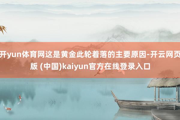 开yun体育网这是黄金此轮着落的主要原因-开云网页版 (中国)kaiyun官方在线登录入口