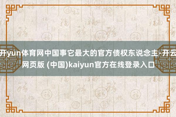 开yun体育网中国事它最大的官方债权东说念主-开云网页版 (中国)kaiyun官方在线登录入口